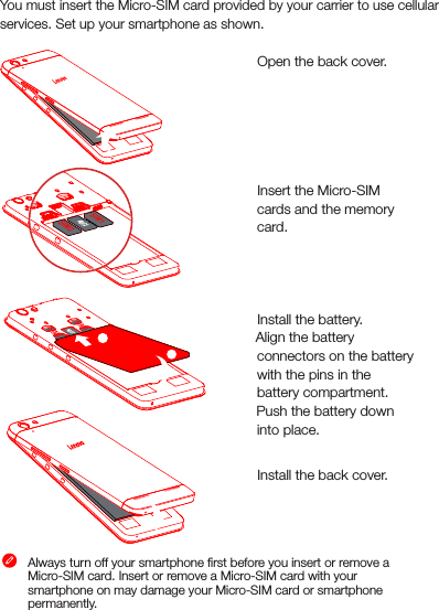 Preparing your smartphoneYou must insert the Micro-SIM card provided by your carrier to use cellularservices. Set up your smartphone as shown. Step 1. Open the back cover. Step 2. Insert the Micro-SIM cards and the memory card.     Step 3. Install the battery.         a. Align the battery connectors on the battery with the pins in the battery compartment.        b. Push the battery down into place.Step 4. Install the back cover.Always turn off your smartphone ﬁrst before you insert or remove a Micro-SIM card. Insert or remove a Micro-SIM card with your smartphone on may damage your Micro-SIM card or smartphone permanently. SIM2 SIM1 SIM2 SIM1 SIM2 SIM1ba