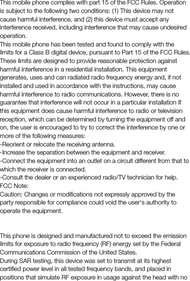 FCC regulationsThis mobile phone complies with part 15 of the FCC Rules. Operationis subject to the following two conditions: (1) This device may not cause harmful interference, and (2) this device must accept any interference received, including interference that may cause undesired operation.This mobile phone has been tested and found to comply with the limits for a Class B digital device, pursuant to Part 15 of the FCC Rules. These limits are designed to provide reasonable protection against harmful interference in a residential installation. This equipment generates, uses and can radiated radio frequency energy and, if not installed and used in accordance with the instructions, may cause harmful interference to radio communications. However, there is no guarantee that interference will not occur in a particular installation If this equipment does cause harmful interference to radio or television reception, which can be determined by turning the equipment off and on, the user is encouraged to try to correct the interference by one or more of the following measures:-Reorient or relocate the receiving antenna.-Increase the separation between the equipment and receiver.-Connect the equipment into an outlet on a circuit different from that to which the receiver is connected.-Consult the dealer or an experienced radio/TV technician for help.FCC Note:Caution: Changes or modiﬁcations not expressly approved by the party responsible for compliance could void the user‘s authority to operate the equipment.RF exposure information (SAR)This phone is designed and manufactured not to exceed the emission limits for exposure to radio frequency (RF) energy set by the Federal Communications Commission of the United States.During SAR testing, this device was set to transmit at its highest certiﬁed power level in all tested frequency bands, and placed in positions that simulate RF exposure in usage against the head with no 