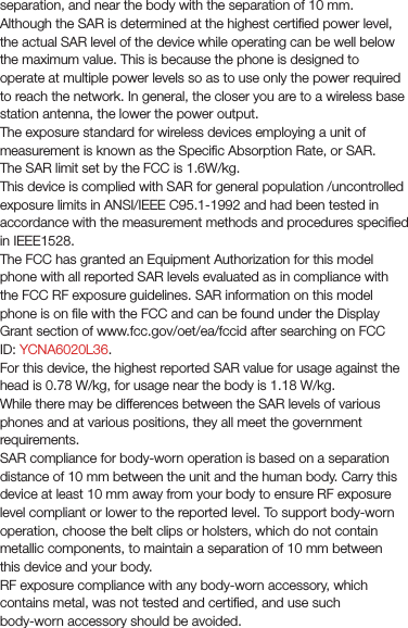 separation, and near the body with the separation of 10 mm. Although the SAR is determined at the highest certiﬁed power level, the actual SAR level of the device while operating can be well below the maximum value. This is because the phone is designed to operate at multiple power levels so as to use only the power required to reach the network. In general, the closer you are to a wireless base station antenna, the lower the power output.The exposure standard for wireless devices employing a unit of measurement is known as the Speciﬁc Absorption Rate, or SAR. The SAR limit set by the FCC is 1.6W/kg.This device is complied with SAR for general population /uncontrolled exposure limits in ANSI/IEEE C95.1-1992 and had been tested in accordance with the measurement methods and procedures speciﬁed in IEEE1528.The FCC has granted an Equipment Authorization for this model phone with all reported SAR levels evaluated as in compliance with the FCC RF exposure guidelines. SAR information on this model phone is on ﬁle with the FCC and can be found under the Display Grant section of www.fcc.gov/oet/ea/fccid after searching on FCC ID: YCNA6020L36.For this device, the highest reported SAR value for usage against the head is 0.78 W/kg, for usage near the body is 1.18 W/kg.While there may be differences between the SAR levels of various phones and at various positions, they all meet the government requirements.SAR compliance for body-worn operation is based on a separation distance of 10 mm between the unit and the human body. Carry this device at least 10 mm away from your body to ensure RF exposure level compliant or lower to the reported level. To support body-worn operation, choose the belt clips or holsters, which do not contain metallic components, to maintain a separation of 10 mm between this device and your body.RF exposure compliance with any body-worn accessory, which contains metal, was not tested and certiﬁed, and use such body-worn accessory should be avoided.