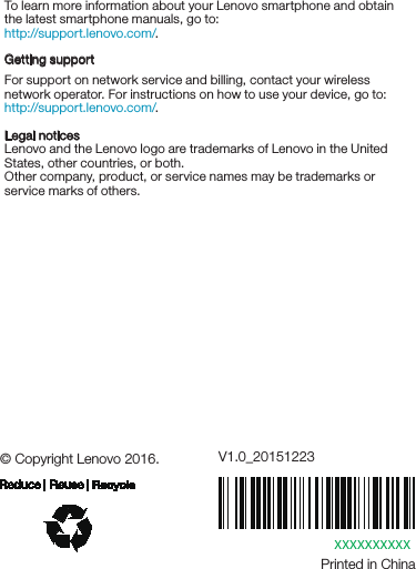 XXXXXXXXXXPrinted in China© Copyright Lenovo 2016. V1.0_20151223Learning moreLegal noticesLenovo and the Lenovo logo are trademarks of Lenovo in the United States, other countries, or both. Other company, product, or service names may be trademarks or service marks of others. To learn more information about your Lenovo smartphone and obtain the latest smartphone manuals, go to:http://support.lenovo.com/. Getting supportFor support on network service and billing, contact your wireless network operator. For instructions on how to use your device, go to: http://support.lenovo.com/.