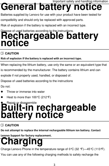 Important safety and handling information 3 General battery notice Batteries supplied by Lenovo for use with your product have been tested for compatibility and should only be replaced with approved parts. Risk of explosion if the battery is replaced with an incorrect type. Dispose of used batteries according to the instructions. Rechargeable battery notice   CAUTION Risk of explosion if the battery is replaced with an incorrect type. When replacing the lithium battery, use only the same or an equivalent type that is recommended by the manufacturer. The battery contains lithium and can explode if not properly used, handled, or disposed of. Dispose of used batteries according to the instructions Do not:   Throw or immerse into water   Heat to more than 100°C (212°F)   Repair or disassemble Built-in rechargeable battery notice   CAUTION Do not attempt to replace the internal rechargeable lithium ion battery. Contact Lenovo Support for factory replacement. Charging Charge Lenovo Phone in the temperature range of 0°C (32 °F)—45°C (113°F). You can use any of the following charging methods to safely recharge the 