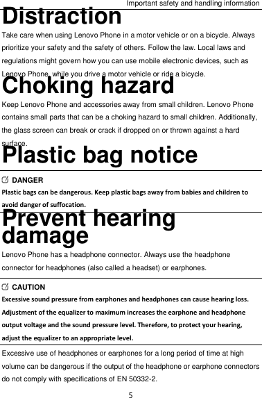 Important safety and handling information 5 Distraction Take care when using Lenovo Phone in a motor vehicle or on a bicycle. Always prioritize your safety and the safety of others. Follow the law. Local laws and regulations might govern how you can use mobile electronic devices, such as Lenovo Phone, while you drive a motor vehicle or ride a bicycle. Choking hazard Keep Lenovo Phone and accessories away from small children. Lenovo Phone contains small parts that can be a choking hazard to small children. Additionally, the glass screen can break or crack if dropped on or thrown against a hard surface. Plastic bag notice   DANGER Plastic bags can be dangerous. Keep plastic bags away from babies and children to avoid danger of suffocation. Prevent hearing damage Lenovo Phone has a headphone connector. Always use the headphone connector for headphones (also called a headset) or earphones.   CAUTION Excessive sound pressure from earphones and headphones can cause hearing loss. Adjustment of the equalizer to maximum increases the earphone and headphone output voltage and the sound pressure level. Therefore, to protect your hearing, adjust the equalizer to an appropriate level. Excessive use of headphones or earphones for a long period of time at high volume can be dangerous if the output of the headphone or earphone connectors do not comply with specifications of EN 50332-2. 