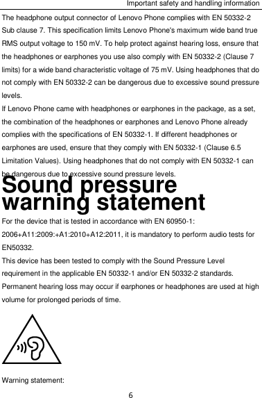 Important safety and handling information 6 The headphone output connector of Lenovo Phone complies with EN 50332-2 Sub clause 7. This specification limits Lenovo Phone&apos;s maximum wide band true RMS output voltage to 150 mV. To help protect against hearing loss, ensure that the headphones or earphones you use also comply with EN 50332-2 (Clause 7 limits) for a wide band characteristic voltage of 75 mV. Using headphones that do not comply with EN 50332-2 can be dangerous due to excessive sound pressure levels. If Lenovo Phone came with headphones or earphones in the package, as a set, the combination of the headphones or earphones and Lenovo Phone already complies with the specifications of EN 50332-1. If different headphones or earphones are used, ensure that they comply with EN 50332-1 (Clause 6.5 Limitation Values). Using headphones that do not comply with EN 50332-1 can be dangerous due to excessive sound pressure levels. Sound pressure warning statement For the device that is tested in accordance with EN 60950-1: 2006+A11:2009:+A1:2010+A12:2011, it is mandatory to perform audio tests for EN50332. This device has been tested to comply with the Sound Pressure Level requirement in the applicable EN 50332-1 and/or EN 50332-2 standards. Permanent hearing loss may occur if earphones or headphones are used at high volume for prolonged periods of time.  Warning statement: 