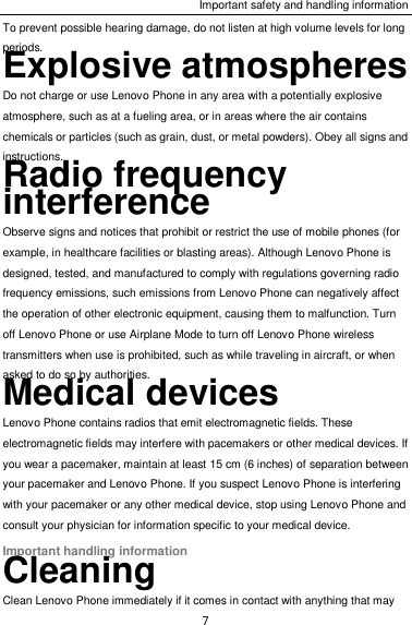 Important safety and handling information 7 To prevent possible hearing damage, do not listen at high volume levels for long periods. Explosive atmospheres Do not charge or use Lenovo Phone in any area with a potentially explosive atmosphere, such as at a fueling area, or in areas where the air contains chemicals or particles (such as grain, dust, or metal powders). Obey all signs and instructions. Radio frequency interference Observe signs and notices that prohibit or restrict the use of mobile phones (for example, in healthcare facilities or blasting areas). Although Lenovo Phone is designed, tested, and manufactured to comply with regulations governing radio frequency emissions, such emissions from Lenovo Phone can negatively affect the operation of other electronic equipment, causing them to malfunction. Turn off Lenovo Phone or use Airplane Mode to turn off Lenovo Phone wireless transmitters when use is prohibited, such as while traveling in aircraft, or when asked to do so by authorities. Medical devices Lenovo Phone contains radios that emit electromagnetic fields. These electromagnetic fields may interfere with pacemakers or other medical devices. If you wear a pacemaker, maintain at least 15 cm (6 inches) of separation between your pacemaker and Lenovo Phone. If you suspect Lenovo Phone is interfering with your pacemaker or any other medical device, stop using Lenovo Phone and consult your physician for information specific to your medical device. Important handling information Cleaning Clean Lenovo Phone immediately if it comes in contact with anything that may 