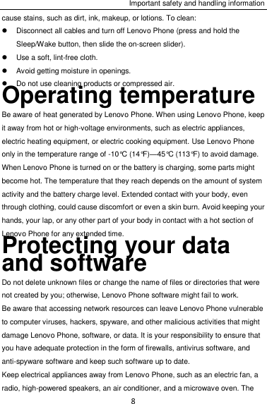 Important safety and handling information 8 cause stains, such as dirt, ink, makeup, or lotions. To clean:   Disconnect all cables and turn off Lenovo Phone (press and hold the Sleep/Wake button, then slide the on-screen slider).   Use a soft, lint-free cloth.   Avoid getting moisture in openings.   Do not use cleaning products or compressed air. Operating temperature Be aware of heat generated by Lenovo Phone. When using Lenovo Phone, keep it away from hot or high-voltage environments, such as electric appliances, electric heating equipment, or electric cooking equipment. Use Lenovo Phone only in the temperature range of -10°C (14°F)—45°C (113°F) to avoid damage. When Lenovo Phone is turned on or the battery is charging, some parts might become hot. The temperature that they reach depends on the amount of system activity and the battery charge level. Extended contact with your body, even through clothing, could cause discomfort or even a skin burn. Avoid keeping your hands, your lap, or any other part of your body in contact with a hot section of Lenovo Phone for any extended time. Protecting your data and software Do not delete unknown files or change the name of files or directories that were not created by you; otherwise, Lenovo Phone software might fail to work. Be aware that accessing network resources can leave Lenovo Phone vulnerable to computer viruses, hackers, spyware, and other malicious activities that might damage Lenovo Phone, software, or data. It is your responsibility to ensure that you have adequate protection in the form of firewalls, antivirus software, and anti-spyware software and keep such software up to date. Keep electrical appliances away from Lenovo Phone, such as an electric fan, a radio, high-powered speakers, an air conditioner, and a microwave oven. The 
