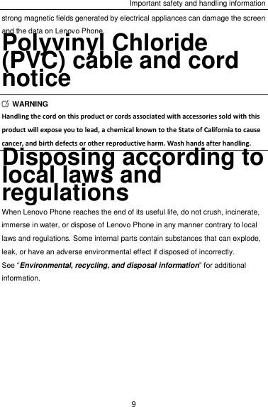 Important safety and handling information 9 strong magnetic fields generated by electrical appliances can damage the screen and the data on Lenovo Phone. Polyvinyl Chloride (PVC) cable and cord notice   WARNING Handling the cord on this product or cords associated with accessories sold with this product will expose you to lead, a chemical known to the State of California to cause cancer, and birth defects or other reproductive harm. Wash hands after handling. Disposing according to local laws and regulations When Lenovo Phone reaches the end of its useful life, do not crush, incinerate, immerse in water, or dispose of Lenovo Phone in any manner contrary to local laws and regulations. Some internal parts contain substances that can explode, leak, or have an adverse environmental effect if disposed of incorrectly. See “Environmental, recycling, and disposal information” for additional information. 