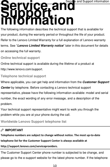 Service and Support information 10 Service and Support information The following information describes the technical support that is available for your product, during the warranty period or throughout the life of your product. Refer to the Lenovo Limited Warranty for a full explanation of Lenovo warranty terms. See “Lenovo Limited Warranty notice” later in this document for details on accessing the full warranty. Online technical support Online technical support is available during the lifetime of a product at http://www.lenovo.com/support. Telephone technical support Where applicable, you can get help and information from the Customer Support Center by telephone. Before contacting a Lenovo technical support representative, please have the following information available: model and serial number, the exact wording of any error message, and a description of the problem. Your technical support representative might want to walk you through the problem while you are at your phone during the call. Worldwide Lenovo Support telephone list   IMPORTANT Telephone numbers are subject to change without notice. The most up-to-date telephone list for the Customer Support Center is always available at http://support.lenovo.com/serviceproviders. The Customer Support Center phone number is subjected to be change, and please go to the e-support website for the latest phone number. If the telephone 