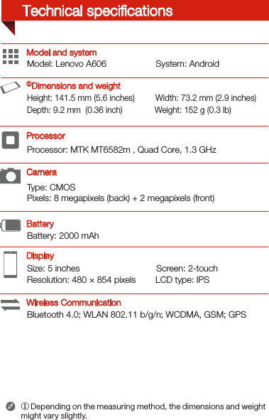 Type: CMOSPixels: 8 megapixels (back) + 2 megapixels (front)Processor: MTK MT6582m , Quad Core, 1.3 GHzSize: 5 inches                               Screen: 2-touch Resolution: 480 × 854 pixels        LCD type: IPSModel: Lenovo A606                    System: Android Bluetooth 4.0; WLAN 802.11 b/g/n; WCDMA, GSM; GPSBattery: 2000 mAh Height: 141.5 mm (5.6 inches)         Width: 73.2 mm (2.9 inches)      Depth: 9.2 mm  (0.36 inch)              Weight: 152 g (0.3 lb)Model and system① Depending on the measuring method, the dimensions and weight might vary slightly.DisplayBatteryProcessor ①Dimensions and weightCameraWireless CommunicationTechnical speciﬁcations