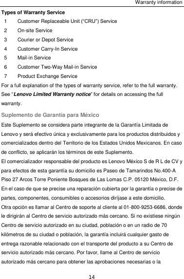 Warranty information 14 Types of Warranty Service 1 Customer Replaceable Unit (“CRU”) Service 2 On-site Service 3 Courier or Depot Service 4 Customer Carry-In Service 5 Mail-in Service 6 Customer Two-Way Mail-in Service 7 Product Exchange Service For a full explanation of the types of warranty service, refer to the full warranty. See “Lenovo Limited Warranty notice” for details on accessing the full warranty. Suplemento de Garantía para México Este Suplemento se considera parte integrante de la Garantía Limitada de Lenovo y será efectivo única y exclusivamente para los productos distribuidos y comercializados dentro del Territorio de los Estados Unidos Mexicanos. En caso de conflicto, se aplicarán los términos de este Suplemento. El comercializador responsable del producto es Lenovo México S de R L de CV y para efectos de esta garantía su domicilio es Paseo de Tamarindos No.400-A Piso 27 Arcos Torre Poniente Bosques de Las Lomas C.P. 05120 México, D.F. En el caso de que se precise una reparación cubierta por la garantía o precise de partes, componentes, consumibles o accesorios diríjase a este domicilio. Otra opción es llamar al Centro de soporte al cliente al 01-800-9253-6686, donde le dirigirán al Centro de servicio autorizado más cercano. Si no existiese ningún Centro de servicio autorizado en su ciudad, población o en un radio de 70 kilómetros de su ciudad o población, la garantía incluirá cualquier gasto de entrega razonable relacionado con el transporte del producto a su Centro de servicio autorizado más cercano. Por favor, llame al Centro de servicio autorizado más cercano para obtener las aprobaciones necesarias o la 