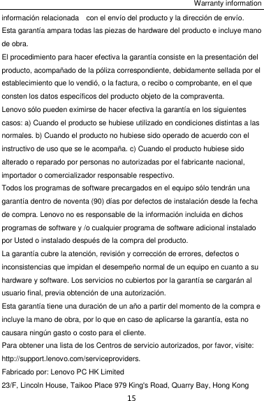 Warranty information 15 información relacionada    con el envío del producto y la dirección de envío. Esta garantía ampara todas las piezas de hardware del producto e incluye mano de obra. El procedimiento para hacer efectiva la garantía consiste en la presentación del producto, acompañado de la póliza correspondiente, debidamente sellada por el establecimiento que lo vendió, o la factura, o recibo o comprobante, en el que consten los datos específicos del producto objeto de la compraventa.   Lenovo sólo pueden eximirse de hacer efectiva la garantía en los siguientes casos: a) Cuando el producto se hubiese utilizado en condiciones distintas a las normales. b) Cuando el producto no hubiese sido operado de acuerdo con el instructivo de uso que se le acompaña. c) Cuando el producto hubiese sido alterado o reparado por personas no autorizadas por el fabricante nacional, importador o comercializador responsable respectivo.   Todos los programas de software precargados en el equipo sólo tendrán una garantía dentro de noventa (90) días por defectos de instalación desde la fecha de compra. Lenovo no es responsable de la información incluida en dichos programas de software y /o cualquier programa de software adicional instalado por Usted o instalado después de la compra del producto. La garantía cubre la atención, revisión y corrección de errores, defectos o inconsistencias que impidan el desempeño normal de un equipo en cuanto a su hardware y software. Los servicios no cubiertos por la garantía se cargarán al usuario final, previa obtención de una autorización. Esta garantía tiene una duración de un año a partir del momento de la compra e incluye la mano de obra, por lo que en caso de aplicarse la garantía, esta no causara ningún gasto o costo para el cliente. Para obtener una lista de los Centros de servicio autorizados, por favor, visite: http://support.lenovo.com/serviceproviders. Fabricado por: Lenovo PC HK Limited 23/F, Lincoln House, Taikoo Place 979 King&apos;s Road, Quarry Bay, Hong Kong 