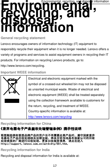 Environmental, recycling, and disposal information 17 Environmental, recycling, and disposal information General recycling statement Lenovo encourages owners of information technology (IT) equipment to responsibly recycle their equipment when it is no longer needed. Lenovo offers a variety of programs and services to assist equipment owners in recycling their IT products. For information on recycling Lenovo products, go to: http://www.lenovo.com/recycling. Important WEEE information  Electrical and electronic equipment marked with the symbol of a crossed-out wheeled bin may not be disposed as unsorted municipal waste. Waste of electrical and electronic equipment (WEEE) shall be treated separately using the collection framework available to customers for the return, recycling, and treatment of WEEE. Country-specific information is available at: http://www.lenovo.com/recycling Recycling information for China  Recycling information for India Recycling and disposal information for India is available at: 