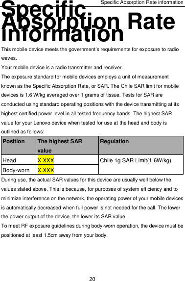Specific Absorption Rate information 20 Specific Absorption Rate information This mobile device meets the government’s requirements for exposure to radio waves. Your mobile device is a radio transmitter and receiver.   The exposure standard for mobile devices employs a unit of measurement known as the Specific Absorption Rate, or SAR. The Chile SAR limit for mobile devices is 1.6 W/kg averaged over 1 grams of tissue. Tests for SAR are conducted using standard operating positions with the device transmitting at its highest certified power level in all tested frequency bands. The highest SAR value for your Lenovo device when tested for use at the head and body is outlined as follows: Position The highest SAR value Regulation Head X.XXX Chile 1g SAR Limit(1.6W/kg) Body-worn X.XXX During use, the actual SAR values for this device are usually well below the values stated above. This is because, for purposes of system efficiency and to minimize interference on the network, the operating power of your mobile devices is automatically decreased when full power is not needed for the call. The lower the power output of the device, the lower its SAR value. To meet RF exposure guidelines during body-worn operation, the device must be positioned at least 1.5cm away from your body.   