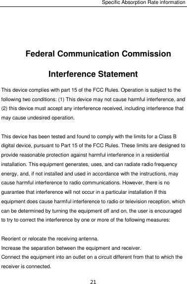 Specific Absorption Rate information 21  Federal Communication Commission Interference Statement This device complies with part 15 of the FCC Rules. Operation is subject to the following two conditions: (1) This device may not cause harmful interference, and (2) this device must accept any interference received, including interference that may cause undesired operation.  This device has been tested and found to comply with the limits for a Class B digital device, pursuant to Part 15 of the FCC Rules. These limits are designed to provide reasonable protection against harmful interference in a residential installation. This equipment generates, uses, and can radiate radio frequency energy, and, if not installed and used in accordance with the instructions, may cause harmful interference to radio communications. However, there is no guarantee that interference will not occur in a particular installation If this equipment does cause harmful interference to radio or television reception, which can be determined by turning the equipment off and on, the user is encouraged to try to correct the interference by one or more of the following measures:  Reorient or relocate the receiving antenna. Increase the separation between the equipment and receiver. Connect the equipment into an outlet on a circuit different from that to which the receiver is connected. 