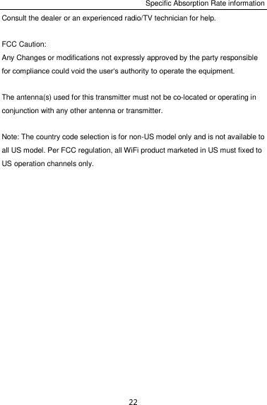Specific Absorption Rate information 22 Consult the dealer or an experienced radio/TV technician for help.  FCC Caution: Any Changes or modifications not expressly approved by the party responsible for compliance could void the user‘s authority to operate the equipment.  The antenna(s) used for this transmitter must not be co-located or operating in conjunction with any other antenna or transmitter.  Note: The country code selection is for non-US model only and is not available to all US model. Per FCC regulation, all WiFi product marketed in US must fixed to US operation channels only.    