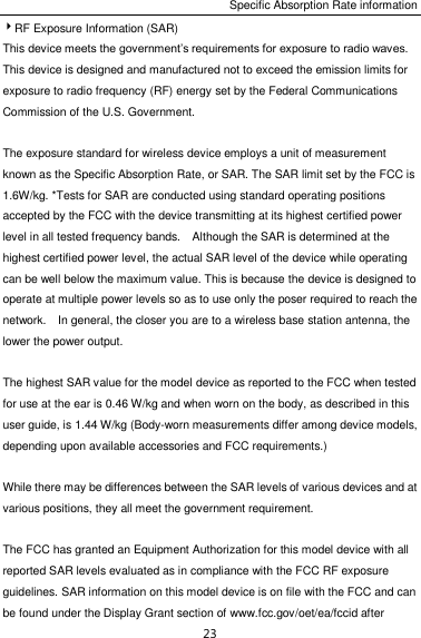 Specific Absorption Rate information 23 RF Exposure Information (SAR) This device meets the government’s requirements for exposure to radio waves. This device is designed and manufactured not to exceed the emission limits for exposure to radio frequency (RF) energy set by the Federal Communications Commission of the U.S. Government.      The exposure standard for wireless device employs a unit of measurement known as the Specific Absorption Rate, or SAR. The SAR limit set by the FCC is 1.6W/kg. *Tests for SAR are conducted using standard operating positions accepted by the FCC with the device transmitting at its highest certified power level in all tested frequency bands.    Although the SAR is determined at the highest certified power level, the actual SAR level of the device while operating can be well below the maximum value. This is because the device is designed to operate at multiple power levels so as to use only the poser required to reach the network.    In general, the closer you are to a wireless base station antenna, the lower the power output.  The highest SAR value for the model device as reported to the FCC when tested for use at the ear is 0.46 W/kg and when worn on the body, as described in this user guide, is 1.44 W/kg (Body-worn measurements differ among device models, depending upon available accessories and FCC requirements.)  While there may be differences between the SAR levels of various devices and at various positions, they all meet the government requirement.  The FCC has granted an Equipment Authorization for this model device with all reported SAR levels evaluated as in compliance with the FCC RF exposure guidelines. SAR information on this model device is on file with the FCC and can be found under the Display Grant section of www.fcc.gov/oet/ea/fccid after 