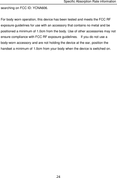 Specific Absorption Rate information 24 searching on FCC ID: YCNA606.  For body worn operation, this device has been tested and meets the FCC RF exposure guidelines for use with an accessory that contains no metal and be positioned a minimum of 1.0cm from the body. Use of other accessories may not ensure compliance with FCC RF exposure guidelines.    If you do not use a body-worn accessory and are not holding the device at the ear, position the handset a minimum of 1.0cm from your body when the device is switched on.  