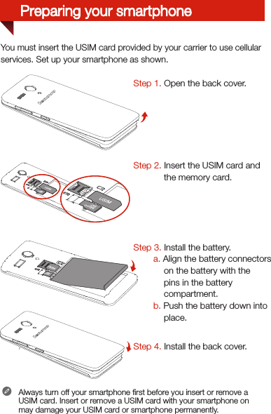 You must insert the USIM card provided by your carrier to use cellularservices. Set up your smartphone as shown. Step 1. Open the back cover. Step 2. Insert the USIM card and the memory card.  Step 3. Install the battery.         a. Align the battery connectors on the battery with the pins in the battery compartment.        b. Push the battery down into place.Step 4. Install the back cover.Always turn off your smartphone ﬁrst before you insert or remove a USIM card. Insert or remove a USIM card with your smartphone on may damage your USIM card or smartphone permanently.Preparing your smartphone