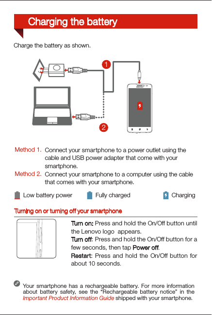 Turning on or turning off your smartphoneTurn on: Press and hold the On/Off button until the Lenovo logo  appears.Turn of f: Press and hold the On/Off button for a few seconds, then tap Power off.Restart: Press and hold the On/Off button for about 10 seconds.Your smartphone has a rechargeable battery. For more information about battery safety, see the “Rechargeable battery notice” in the Important Product Information Guide shipped with your smartphone.Low battery power Fully charged Charging21Charge the battery as shown.Method 1.Method 2.Connect your smartphone to a power outlet using the  cable and USB power adapter that come with your smartphone.Connect your smartphone to a computer using the cable  that comes with your smartphone.Charging the battery