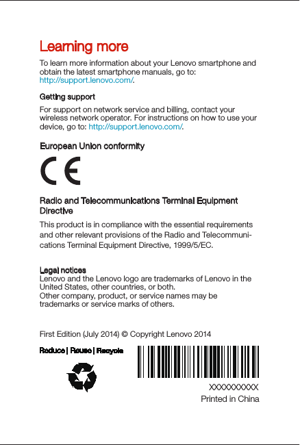 Radio and Telecommunications Terminal Equipment DirectiveThis product is in compliance with the essential requirements and other relevant provisions of the Radio and Telecommuni-cations Terminal Equipment Directive, 1999/5/EC. European Union conformityXXXXXXXXXXPrinted in ChinaFirst Edition (Jul y 2014) © Copyright Lenovo 2014Learning moreLegal noticesLenovo and the Lenovo logo are trademarks of Lenovo in the United States, other countries, or both. Other company, product, or service names may be trademarks or service marks of others. To learn more information about your Lenovo smartphone and obtain the latest smartphone manuals, go to:http://support.lenovo.com/. Getting supportFor support on network service and billing, contact your wireless network operator. For instructions on how to use your device, go to: http://support.lenovo.com/.