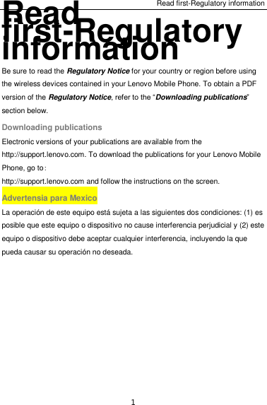 Read first-Regulatory information 1 Read first-Regulatory information Be sure to read the Regulatory Notice for your country or region before using the wireless devices contained in your Lenovo Mobile Phone. To obtain a PDF version of the Regulatory Notice, refer to the “Downloading publications” section below. Downloading publications Electronic versions of your publications are available from the http://support.lenovo.com. To download the publications for your Lenovo Mobile Phone, go to: http://support.lenovo.com and follow the instructions on the screen. Advertensia para Mexico La operación de este equipo está sujeta a las siguientes dos condiciones: (1) es posible que este equipo o dispositivo no cause interferencia perjudicial y (2) este equipo o dispositivo debe aceptar cualquier interferencia, incluyendo la que pueda causar su operación no deseada.  