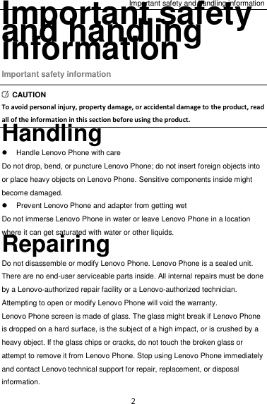 Important safety and handling information 2 Important safety and handling information Important safety information   CAUTION To avoid personal injury, property damage, or accidental damage to the product, read all of the information in this section before using the product. Handling   Handle Lenovo Phone with care Do not drop, bend, or puncture Lenovo Phone; do not insert foreign objects into or place heavy objects on Lenovo Phone. Sensitive components inside might become damaged.   Prevent Lenovo Phone and adapter from getting wet Do not immerse Lenovo Phone in water or leave Lenovo Phone in a location where it can get saturated with water or other liquids. Repairing Do not disassemble or modify Lenovo Phone. Lenovo Phone is a sealed unit. There are no end-user serviceable parts inside. All internal repairs must be done by a Lenovo-authorized repair facility or a Lenovo-authorized technician. Attempting to open or modify Lenovo Phone will void the warranty. Lenovo Phone screen is made of glass. The glass might break if Lenovo Phone is dropped on a hard surface, is the subject of a high impact, or is crushed by a heavy object. If the glass chips or cracks, do not touch the broken glass or attempt to remove it from Lenovo Phone. Stop using Lenovo Phone immediately and contact Lenovo technical support for repair, replacement, or disposal information. 