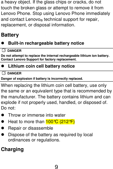  9  a heavy object. If the glass chips or cracks, do not touch the broken glass or attempt to remove it from Lenovo Phone. Stop using Lenovo Phone immediately and contact Lenovo® technical support for repair, replacement, or disposal information. Battery  Built-in rechargeable battery notice   DANGER Do not attempt to replace the internal rechargeable lithium ion battery. Contact Lenovo Support for factory replacement.  Lithium coin cell battery notice   DANGER Danger of explosion if battery is incorrectly replaced. When replacing the lithium coin cell battery, use only the same or an equivalent type that is recommended by the manufacturer. The battery contains lithium and can explode if not properly used, handled, or disposed of. Do not:   Throw or immerse into water   Heat to more than 100°C (212°F)   Repair or disassemble   Dispose of the battery as required by local ordinances or regulations. Charging 