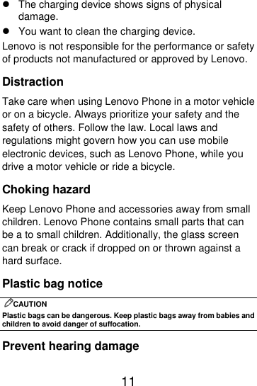  11    The charging device shows signs of physical damage.   You want to clean the charging device. Lenovo is not responsible for the performance or safety of products not manufactured or approved by Lenovo. Distraction Take care when using Lenovo Phone in a motor vehicle or on a bicycle. Always prioritize your safety and the safety of others. Follow the law. Local laws and regulations might govern how you can use mobile electronic devices, such as Lenovo Phone, while you drive a motor vehicle or ride a bicycle. Choking hazard Keep Lenovo Phone and accessories away from small children. Lenovo Phone contains small parts that can be a to small children. Additionally, the glass screen can break or crack if dropped on or thrown against a hard surface. Plastic bag notice CAUTION Plastic bags can be dangerous. Keep plastic bags away from babies and children to avoid danger of suffocation. Prevent hearing damage 