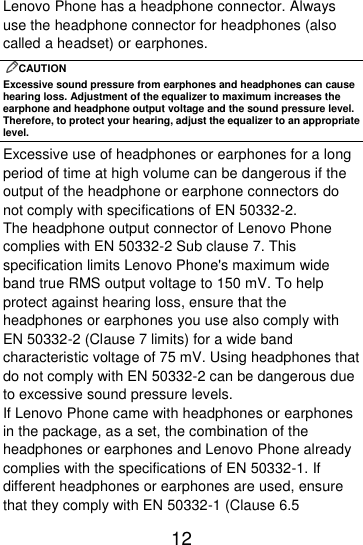  12  Lenovo Phone has a headphone connector. Always use the headphone connector for headphones (also called a headset) or earphones. CAUTION Excessive sound pressure from earphones and headphones can cause hearing loss. Adjustment of the equalizer to maximum increases the earphone and headphone output voltage and the sound pressure level. Therefore, to protect your hearing, adjust the equalizer to an appropriate level. Excessive use of headphones or earphones for a long period of time at high volume can be dangerous if the output of the headphone or earphone connectors do not comply with specifications of EN 50332-2. The headphone output connector of Lenovo Phone complies with EN 50332-2 Sub clause 7. This specification limits Lenovo Phone&apos;s maximum wide band true RMS output voltage to 150 mV. To help protect against hearing loss, ensure that the headphones or earphones you use also comply with EN 50332-2 (Clause 7 limits) for a wide band characteristic voltage of 75 mV. Using headphones that do not comply with EN 50332-2 can be dangerous due to excessive sound pressure levels. If Lenovo Phone came with headphones or earphones in the package, as a set, the combination of the headphones or earphones and Lenovo Phone already complies with the specifications of EN 50332-1. If different headphones or earphones are used, ensure that they comply with EN 50332-1 (Clause 6.5 