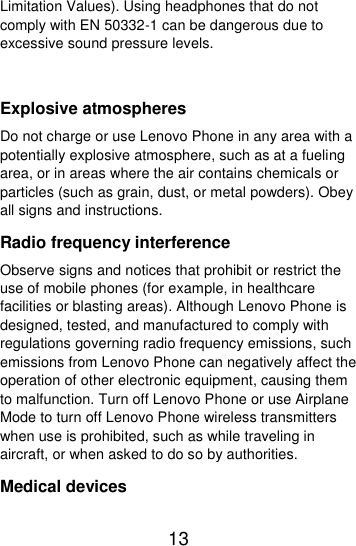  13  Limitation Values). Using headphones that do not comply with EN 50332-1 can be dangerous due to excessive sound pressure levels.  Explosive atmospheres Do not charge or use Lenovo Phone in any area with a potentially explosive atmosphere, such as at a fueling area, or in areas where the air contains chemicals or particles (such as grain, dust, or metal powders). Obey all signs and instructions. Radio frequency interference Observe signs and notices that prohibit or restrict the use of mobile phones (for example, in healthcare facilities or blasting areas). Although Lenovo Phone is designed, tested, and manufactured to comply with regulations governing radio frequency emissions, such emissions from Lenovo Phone can negatively affect the operation of other electronic equipment, causing them to malfunction. Turn off Lenovo Phone or use Airplane Mode to turn off Lenovo Phone wireless transmitters when use is prohibited, such as while traveling in aircraft, or when asked to do so by authorities. Medical devices 