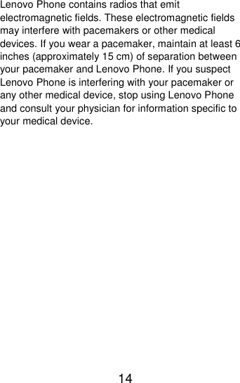 14  Lenovo Phone contains radios that emit electromagnetic fields. These electromagnetic fields may interfere with pacemakers or other medical devices. If you wear a pacemaker, maintain at least 6 inches (approximately 15 cm) of separation between your pacemaker and Lenovo Phone. If you suspect Lenovo Phone is interfering with your pacemaker or any other medical device, stop using Lenovo Phone and consult your physician for information specific to your medical device. 