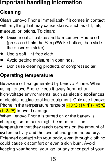  15  Important handling information Cleaning Clean Lenovo Phone immediately if it comes in contact with anything that may cause stains: such as dirt, ink, makeup, or lotions. To clean:   Disconnect all cables and turn Lenovo Phone off (press and hold the Sleep/Wake button, then slide the onscreen slider).   Use a soft, lint-free cloth.   Avoid getting moisture in openings.  Don’t use cleaning products or compressed air. Operating temperature Be aware of heat generated by Lenovo Phone. When using Lenovo Phone, keep it away from hot or high-voltage environments, such as electric appliances or electric heating cooking equipment. Only use Lenovo Phone in the temperature range of -10°C (14 °F) - 45°C (113 °F) to avoid damage. When Lenovo Phone is turned on or the battery is charging, some parts might become hot. The temperature that they reach depends on the amount of system activity and the level of charge in the battery. Extended contact with your body, even through clothing, could cause discomfort or even a skin burn. Avoid keeping your hands, your lap, or any other part of your 