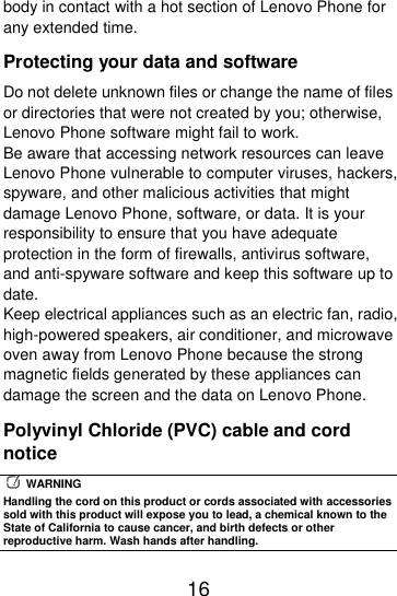  16  body in contact with a hot section of Lenovo Phone for any extended time. Protecting your data and software Do not delete unknown files or change the name of files or directories that were not created by you; otherwise, Lenovo Phone software might fail to work. Be aware that accessing network resources can leave Lenovo Phone vulnerable to computer viruses, hackers, spyware, and other malicious activities that might damage Lenovo Phone, software, or data. It is your responsibility to ensure that you have adequate protection in the form of firewalls, antivirus software, and anti-spyware software and keep this software up to date. Keep electrical appliances such as an electric fan, radio, high-powered speakers, air conditioner, and microwave oven away from Lenovo Phone because the strong magnetic fields generated by these appliances can damage the screen and the data on Lenovo Phone. Polyvinyl Chloride (PVC) cable and cord notice   WARNING Handling the cord on this product or cords associated with accessories sold with this product will expose you to lead, a chemical known to the State of California to cause cancer, and birth defects or other reproductive harm. Wash hands after handling. 