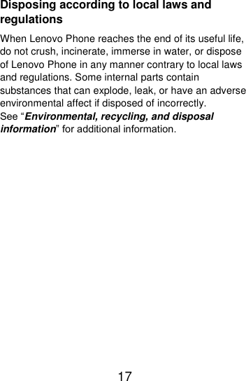  17  Disposing according to local laws and regulations When Lenovo Phone reaches the end of its useful life, do not crush, incinerate, immerse in water, or dispose of Lenovo Phone in any manner contrary to local laws and regulations. Some internal parts contain substances that can explode, leak, or have an adverse environmental affect if disposed of incorrectly. See “Environmental, recycling, and disposal information” for additional information.  