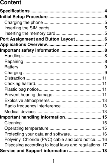  1  Content Specifications ............................................................. 4 Initial Setup Procedure .............................................. 5 Charging the phone .................................................. 5 Inserting the SIM cards ............................................. 5 Inserting the memory card ........................................ 5 Port Assignment and Button Layout ....................... 6 Applications Overview ............................................... 7 Important safety information .................................... 8 Handling .................................................................... 8 Repairing .................................................................. 8 Battery....................................................................... 9 Charging ................................................................... 9 Distraction ............................................................... 11 Choking hazard....................................................... 11 Plastic bag notice.................................................... 11 Prevent hearing damage ........................................ 11 Explosive atmospheres .......................................... 13 Radio frequency interference ................................. 13 Medical devices ...................................................... 13 Important handling information .............................. 15 Cleaning .................................................................. 15 Operating temperature ........................................... 15 Protecting your data and software .......................... 16 Polyvinyl Chloride (PVC) cable and cord notice..... 16 Disposing according to local laws and regulations  17 Service and Support information ........................... 18 