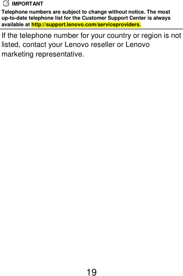  19    IMPORTANT Telephone numbers are subject to change without notice. The most up-to-date telephone list for the Customer Support Center is always available at http://support.lenovo.com/serviceproviders. If the telephone number for your country or region is not listed, contact your Lenovo reseller or Lenovo marketing representative. 