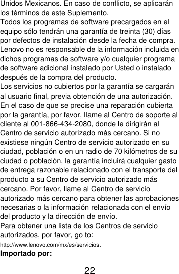  22  Unidos Mexicanos. En caso de conflicto, se aplicarán los términos de este Suplemento. Todos los programas de software precargados en el equipo sólo tendrán una garantía de treinta (30) días por defectos de instalación desde la fecha de compra. Lenovo no es responsable de la información incluida en dichos programas de software y/o cualquier programa de software adicional instalado por Usted o instalado después de la compra del producto. Los servicios no cubiertos por la garantía se cargarán al usuario final, previa obtención de una autorización. En el caso de que se precise una reparación cubierta por la garantía, por favor, llame al Centro de soporte al cliente al 001-866-434-2080, donde le dirigirán al Centro de servicio autorizado más cercano. Si no existiese ningún Centro de servicio autorizado en su ciudad, población o en un radio de 70 kilómetros de su ciudad o población, la garantía incluirá cualquier gasto de entrega razonable relacionado con el transporte del producto a su Centro de servicio autorizado más cercano. Por favor, llame al Centro de servicio autorizado más cercano para obtener las aprobaciones necesarias o la información relacionada con el envío del producto y la dirección de envío. Para obtener una lista de los Centros de servicio autorizados, por favor, go to: http://www.lenovo.com/mx/es/servicios. Importado por: 