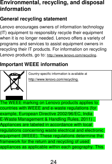  24  Environmental, recycling, and disposal information General recycling statement Lenovo encourages owners of information technology (IT) equipment to responsibly recycle their equipment when it is no longer needed. Lenovo offers a variety of programs and services to assist equipment owners in recycling their IT products. For information on recycling Lenovo products, go to: http://www.lenovo.com/recycling. Important WEEE information  Country-specific information is available at http://www.lenovo.com/recycling. The WEEE marking on Lenovo products applies to countries with WEEE and e-waste regulations (for example, European Directive 2002/96/EC, India E-Waste Management &amp; Handling Rules, 2011) . Appliances are labeled in accordance with local regulations concerning waste electrical and electronic equipment (WEEE). These regulations determine the framework for the return and recycling of used appliances as applicable within each geography. This 