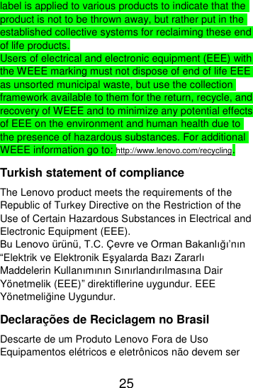  25  label is applied to various products to indicate that the product is not to be thrown away, but rather put in the established collective systems for reclaiming these end of life products. Users of electrical and electronic equipment (EEE) with the WEEE marking must not dispose of end of life EEE as unsorted municipal waste, but use the collection framework available to them for the return, recycle, and recovery of WEEE and to minimize any potential effects of EEE on the environment and human health due to the presence of hazardous substances. For additional WEEE information go to: http://www.lenovo.com/recycling. Turkish statement of compliance The Lenovo product meets the requirements of the Republic of Turkey Directive on the Restriction of the Use of Certain Hazardous Substances in Electrical and Electronic Equipment (EEE). Bu Lenovo ürünü, T.C. Çevre ve Orman Bakanlığı’nın “Elektrik ve Elektronik Eşyalarda Bazı Zararlı Maddelerin Kullanımının Sınırlandırılmasına Dair Yönetmelik (EEE)” direktiflerine uygundur. EEE Yönetmeliğine Uygundur. Declarações de Reciclagem no Brasil Descarte de um Produto Lenovo Fora de Uso Equipamentos elétricos e eletrônicos não devem ser 