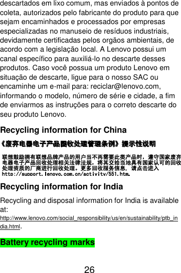  26  descartados em lixo comum, mas enviados à pontos de coleta, autorizados pelo fabricante do produto para que sejam encaminhados e processados por empresas especializadas no manuseio de resíduos industriais, devidamente certificadas pelos orgãos ambientais, de acordo com a legislação local. A Lenovo possui um canal específico para auxiliá-lo no descarte desses produtos. Caso você possua um produto Lenovo em situação de descarte, ligue para o nosso SAC ou encaminhe um e-mail para: reciclar@lenovo.com, informando o modelo, número de série e cidade, a fim de enviarmos as instruções para o correto descarte do seu produto Lenovo. Recycling information for China  Recycling information for India Recycling and disposal information for India is available at: http://www.lenovo.com/social_responsibility/us/en/sustainability/ptb_india.html. Battery recycling marks 