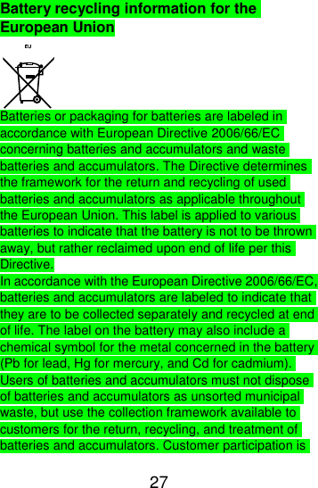  27  Battery recycling information for the European Union  Batteries or packaging for batteries are labeled in accordance with European Directive 2006/66/EC concerning batteries and accumulators and waste batteries and accumulators. The Directive determines the framework for the return and recycling of used batteries and accumulators as applicable throughout the European Union. This label is applied to various batteries to indicate that the battery is not to be thrown away, but rather reclaimed upon end of life per this Directive. In accordance with the European Directive 2006/66/EC, batteries and accumulators are labeled to indicate that they are to be collected separately and recycled at end of life. The label on the battery may also include a chemical symbol for the metal concerned in the battery (Pb for lead, Hg for mercury, and Cd for cadmium). Users of batteries and accumulators must not dispose of batteries and accumulators as unsorted municipal waste, but use the collection framework available to customers for the return, recycling, and treatment of batteries and accumulators. Customer participation is 