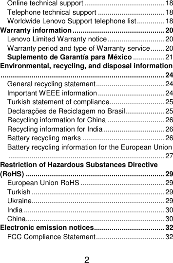  2  Online technical support ......................................... 18 Telephone technical support .................................. 18 Worldwide Lenovo Support telephone list .............. 18 Warranty information ............................................... 20 Lenovo Limited Warranty notice ............................. 20 Warranty period and type of Warranty service ....... 20 Suplemento de Garantía para México ................ 21 Environmental, recycling, and disposal information .................................................................................... 24 General recycling statement ................................... 24 Important WEEE information .................................. 24 Turkish statement of compliance ............................ 25 Declarações de Reciclagem no Brasil.................... 25 Recycling information for China ............................. 26 Recycling information for India ............................... 26 Battery recycling marks .......................................... 26 Battery recycling information for the European Union ................................................................................ 27 Restriction of Hazardous Substances Directive (RoHS) ....................................................................... 29 European Union RoHS ........................................... 29 Turkish .................................................................... 29 Ukraine.................................................................... 29 India ........................................................................ 30 China ....................................................................... 30 Electronic emission notices.................................... 32 FCC Compliance Statement ................................... 32 