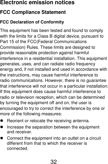  32  Electronic emission notices FCC Compliance Statement FCC Declaration of Conformity This equipment has been tested and found to comply with the limits for a Class B digital device, pursuant to Part 15 of the FCC(Federal Communications Commission) Rules. These limits are designed to provide reasonable protection against harmful interference in a residential installation. This equipment generates, uses, and can radiate radio frequency energy and, if not installed and used in accordance with the instructions, may cause harmful interference to radio communications. However, there is no guarantee that interference will not occur in a particular installation. If this equipment does cause harmful interference to radio or television reception, which can be determined by turning the equipment off and on, the user is encouraged to try to correct the interference by one or more of the following measures:   Reorient or relocate the receiving antenna.   Increase the separation between the equipment and receiver.   Connect the equipment into an outlet on a circuit different from that to which the receiver is connected. 