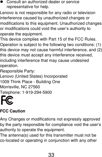  33    Consult an authorized dealer or service representative for help. Lenovo is not responsible for any radio or television interference caused by unauthorized changes or modifications to this equipment. Unauthorized changes or modifications could void the user’s authority to operate the equipment. This device complies with Part 15 of the FCC Rules. Operation is subject to the following two conditions: (1) this device may not cause harmful interference, and (2) this device must accept any interference received, including interference that may cause undesired operation. Responsible Party: Lenovo (United States) Incorporated 1009 Think Place - Building One Morrisville, NC 27560 Telephone: 1-919-294-5900  FCC Caution Any Changes or modifications not expressly approved by the party responsible for compliance void the user’s authority to operate the equipment. The antenna(s) used for this transmitter must not be co-located or operating in conjunction with any other 