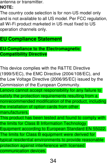  34  antenna or transmitter. NOTE: The country code selection is for non-US model only and is not available to all US model. Per FCC regulation, all Wi-Fi product marketed in US must fixed to US operation channels only. EU Compliance Statement EU-Compliance to the Electromagnetic Compatibility Directive  This device complies with the R&amp;TTE Directive (1999/5/EC), the EMC Directive (2004/108/EC), and the Low Voltage Directive (2006/95/EC) issued by the Commission of the European Community. Lenovo cannot accept responsibility for any failure to satisfy the protection requirements resulting from a nonrecommended modification of the product, including the installation of option cards from other manufacturers. This product has been tested and found to comply with the limits for Class B Information Technology Equipment according to European Standard EN 55022. The limits for Class B equipment were derived for typical residential environments to provide reasonable protection against interference with licensed communication devices. 