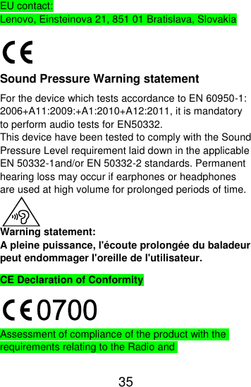  35  EU contact: Lenovo, Einsteinova 21, 851 01 Bratislava, Slovakia  Sound Pressure Warning statement For the device which tests accordance to EN 60950-1: 2006+A11:2009:+A1:2010+A12:2011, it is mandatory to perform audio tests for EN50332. This device have been tested to comply with the Sound Pressure Level requirement laid down in the applicable EN 50332-1and/or EN 50332-2 standards. Permanent hearing loss may occur if earphones or headphones are used at high volume for prolonged periods of time.  Warning statement: A pleine puissance, l&apos;écoute prolongée du baladeur peut endommager l&apos;oreille de l&apos;utilisateur. CE Declaration of Conformity  Assessment of compliance of the product with the requirements relating to the Radio and 