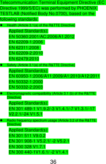  36  Telecommunication Terminal Equipment Directive (EC Directive 1999/5/EC) was performed by PHOENIX TESTLAB (Notified Body No.0700), based on the following standards:   Health (Article 3.1(a) of the R&amp;TTE Directive) Applied Standard(s): EN 50360:2001/AC:2006/A1:2012 EN 62209-1:2006   EN 62311:2008   EN 62209-2:2010 EN 62479:2010   Safety (Article 3.1(a) of the R&amp;TTE Directive) Applied Standard(s): EN 60950-1:2006/A11:2009/A1:2010/A12:2011 EN 50332-1:2000 EN 50332-2:2003   Electromagnetic compatibility (Article 3.1 (b) of the R&amp;TTE Directive) Applied Standard(s): EN 301 489-1 V1.9.2/-3 V1.4.1/-7 V1.3.1/-17 V2.2.1/-24 V1.5.1   Radio frequency spectrum usage (Article 3.2 of the R&amp;TTE Directive) Applied Standard(s): EN 301 511 V9.0.2 EN 301 908-1 V5.2.1/ -2 V5.2.1 EN 300 328 V1.7.1 EN 300 440-1V1.6.1/ -2 V1.4.1 