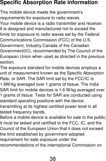  38  Specific Absorption Rate information This mobile device meets the government’s requirements for exposure to radio waves. Your mobile device is a radio transmitter and receiver. It is designed and manufactured not to exceed the limits for exposure to radio waves set by the Federal Communications Commission (FCC) of the U.S. Government, Industry Canada of the Canadian Government(IC), recommended by The Council of the European Union when used as directed in the previous section. The exposure standard for mobile devices employs a unit of measurement known as the Specific Absorption Rate, or SAR. The SAR limit set by the FCC/IC is 1.6W/kg averaged over 1 grams of tissue. The India SAR limit for mobile devices is 1.6 W/kg averaged over 1 grams of tissue. Tests for SAR are conducted using standard operating positions with the device transmitting at its highest certified power level in all tested frequency bands. Before a mobile device is available for sale to the public, it must be tested and certified to the FCC, IC, and the Council of the European Union that it does not exceed the limit established by government-adopted requirement for safe exposure under the recommendations of the international Commission on 