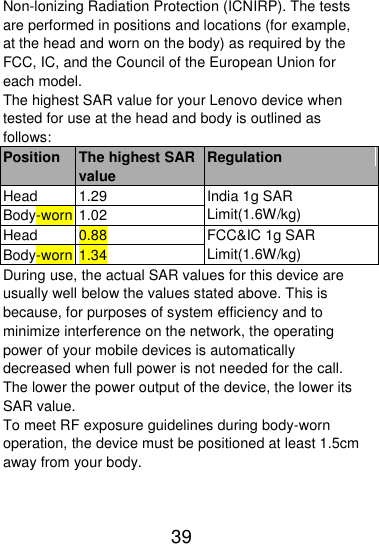  39  Non-lonizing Radiation Protection (ICNIRP). The tests are performed in positions and locations (for example, at the head and worn on the body) as required by the FCC, IC, and the Council of the European Union for each model. The highest SAR value for your Lenovo device when tested for use at the head and body is outlined as follows: Position The highest SAR value Regulation Head 1.29 India 1g SAR Limit(1.6W/kg) Body-worn 1.02 Head 0.88 FCC&amp;IC 1g SAR Limit(1.6W/kg) Body-worn 1.34 During use, the actual SAR values for this device are usually well below the values stated above. This is because, for purposes of system efficiency and to minimize interference on the network, the operating power of your mobile devices is automatically decreased when full power is not needed for the call. The lower the power output of the device, the lower its SAR value. To meet RF exposure guidelines during body-worn operation, the device must be positioned at least 1.5cm away from your body.   