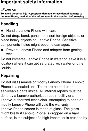  8  Important safety information CAUTION To avoid personal injury, property damage, or accidental damage to Lenovo Phone, read all of the information in this section before using it. Handling   Handle Lenovo Phone with care Do not drop, bend, puncture, insert foreign objects, or place heavy objects on Lenovo Phone. Sensitive components inside might become damaged.   Prevent Lenovo Phone and adapter from getting wet Do not immerse Lenovo Phone in water or leave it in a location where it can get saturated with water or other liquids. Repairing Do not disassemble or modify Lenovo Phone. Lenovo Phone is a sealed unit. There are no end-user serviceable parts inside. All internal repairs must be done by a Lenovo-authorized repair facility or a Lenovo-authorized technician. Attempting to open or modify Lenovo Phone will void the warranty. Lenovo Phone screen is made of glass. The glass might break if Lenovo Phone is dropped on a hard surface, is the subject of a high impact, or is crushed by 