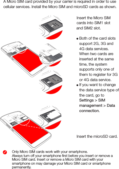 Step 1. Insert the Micro SIM cards into SIM1 slot             and SIM2 slot.    Tips: Both of the card slots support 2G, 3G and 4G data services. When two cards are inserted at the same time, the system supports only one of them to register for 3G or 4G data service.If you want to change the data service type of the card, go to Settings &gt; SIM management &gt; Data connection.Step2 . Insert the microSD card.Installing the Micro SIM and microSD cardsOnly Micro SIM cards work with your smartphone.Always turn off your smartphone ﬁrst before you insert or remove a Micro SIM card. Insert or remove a Micro SIM card with your smartphone on may damage your Micro SIM card or smartphone permanently.Micro SIM Micro SIMMicro SIM Micro SIMMicro SIMMicro SIMMicro SIMMicro SIMMicro SIMA Micro SIM card provided by your carrier is required in order to use cellular services. Install the Micro SIM and microSD cards as shown.Micro SIMMicro SIMMicro SIMMicro SIMMicro SIMMicro SIM